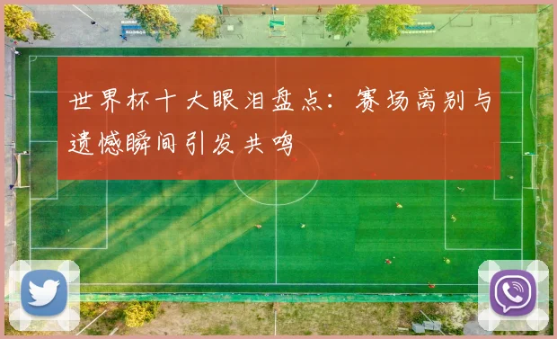 世界杯十大眼泪盘点：赛场离别与遗憾瞬间引发共鸣