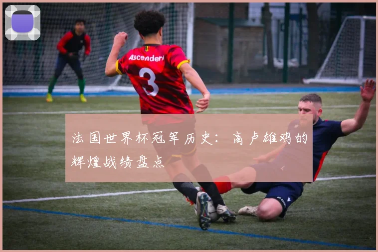 法国世界杯冠军历史：高卢雄鸡的辉煌战绩盘点
