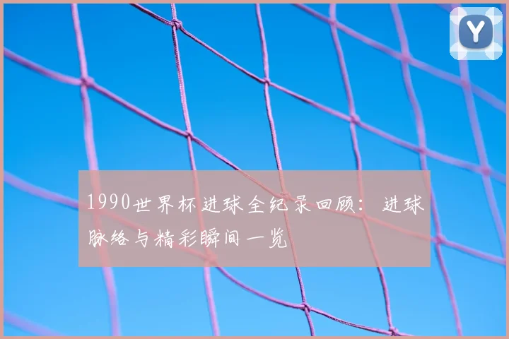1990世界杯进球全纪录回顾:进球脉络与精彩瞬间一览