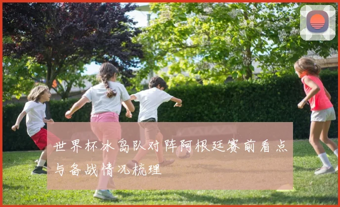 世界杯冰岛队对阵阿根廷赛前看点与备战情况梳理