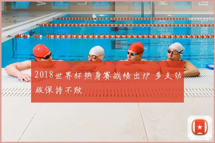 2018世界杯热身赛战绩出炉 多支劲旅保持不败