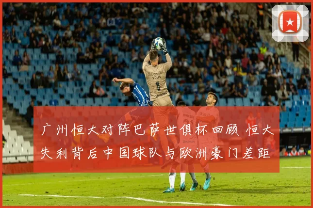 广州恒大对阵巴萨世俱杯回顾 恒大失利背后中国球队与欧洲豪门差距仍