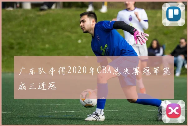 广东队夺得2020年CBA总决赛冠军完成三连冠