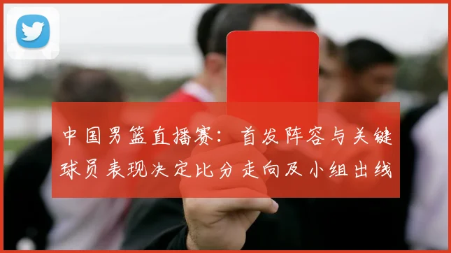 中国男篮直播赛：首发阵容与关键球员表现决定比分走向及小组出线形势