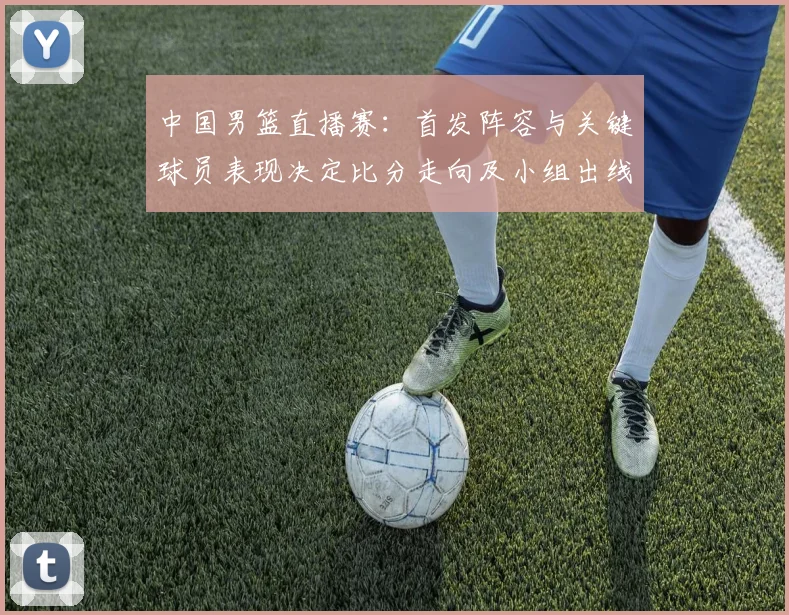 中国男篮直播赛：首发阵容与关键球员表现决定比分走向及小组出线形势
