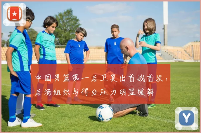 中国男篮第一后卫复出首战首发，后场组织与得分压力明显缓解