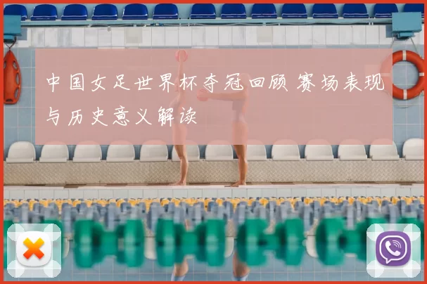中国女足世界杯夺冠回顾 赛场表现与历史意义解读