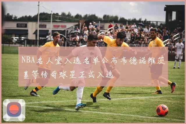 NBA名人堂入选名单公布韦德诺维茨基等传奇球星正式入选