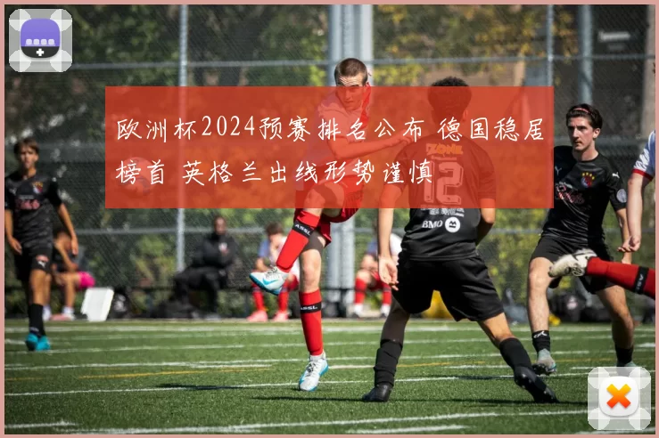 欧洲杯2024预赛排名公布 德国稳居榜首 英格兰出线形势谨慎