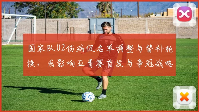 国家队02伤病促名单调整与替补轮换，或影响亚青赛首发与争冠战略