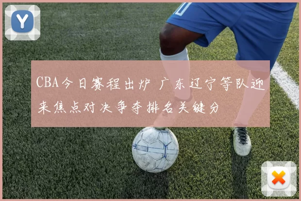 CBA今日赛程出炉 广东辽宁等队迎来焦点对决争夺排名关键分