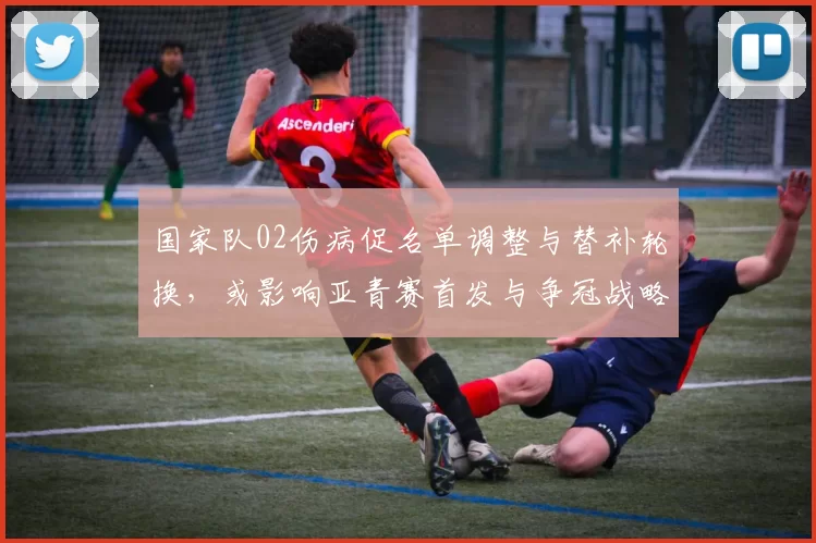 国家队02伤病促名单调整与替补轮换，或影响亚青赛首发与争冠战略