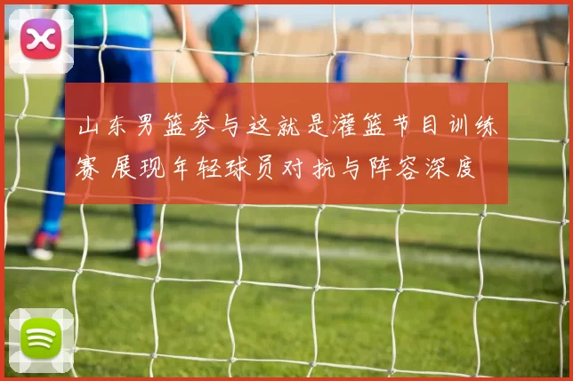 山东男篮参与这就是灌篮节目训练赛 展现年轻球员对抗与阵容深度
