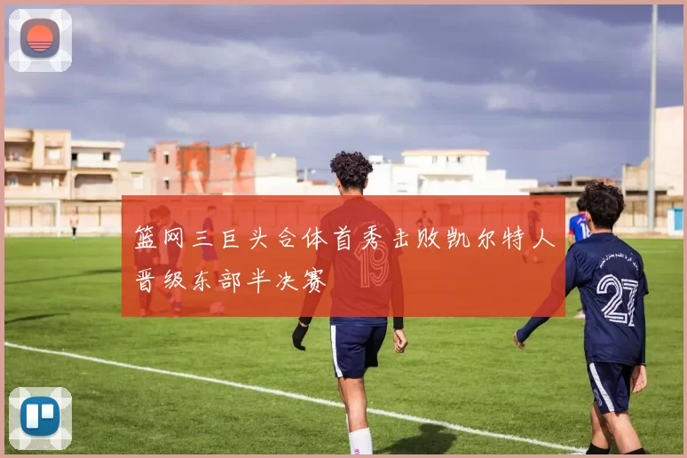 篮网三巨头合体首秀击败凯尔特人晋级东部半决赛