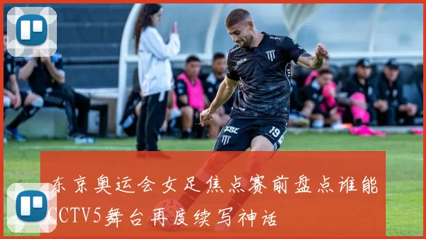 东京奥运会女足焦点赛前盘点谁能CCTV5舞台再度续写神话