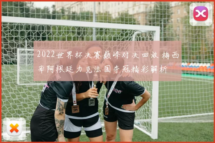 2022世界杯决赛巅峰对决回放 梅西率阿根廷力克法国夺冠精彩解析