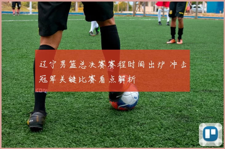 辽宁男篮总决赛赛程时间出炉 冲击冠军关键比赛看点解析
