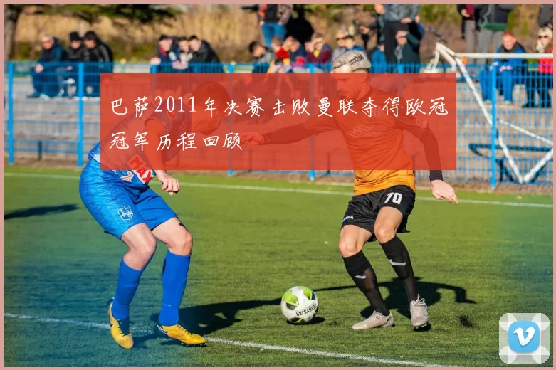巴萨2011年决赛击败曼联夺得欧冠冠军历程回顾
