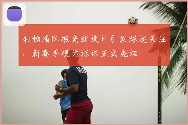 利物浦队徽更新设计引发球迷关注，新赛季视觉标识正式亮相