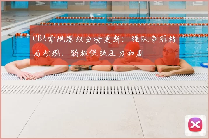 CBA常规赛积分榜更新：强队争冠格局初现，弱旅保级压力加剧