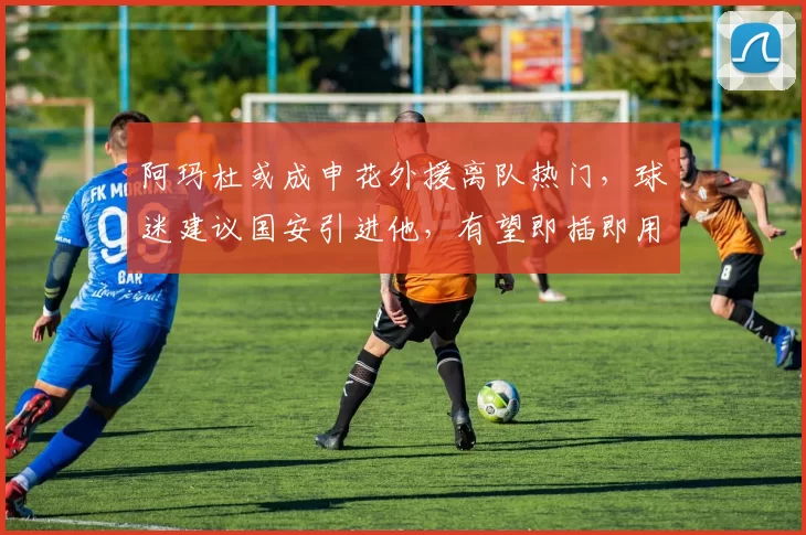 阿玛杜或成申花外援离队热门，球迷建议国安引进他，有望即插即用