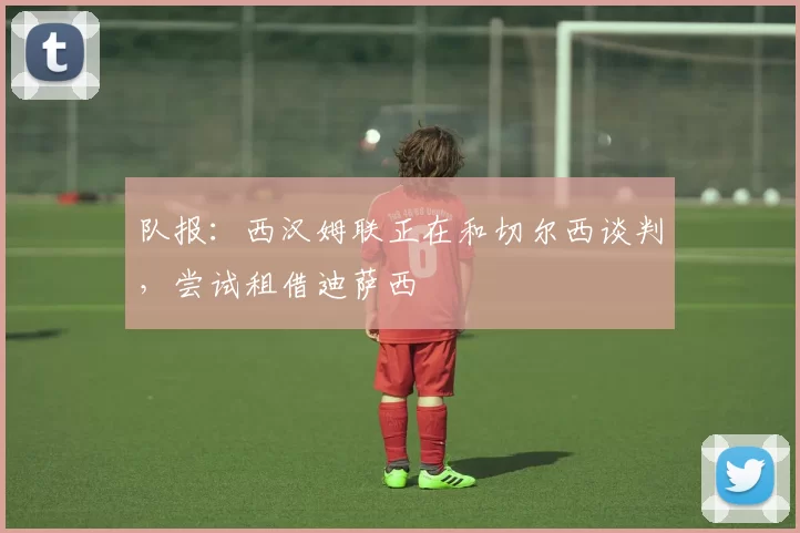 队报：西汉姆联正在和切尔西谈判，尝试租借迪萨西