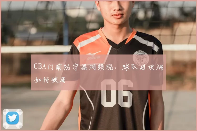 CBA门前防守漏洞频现，球队进攻端如何破局