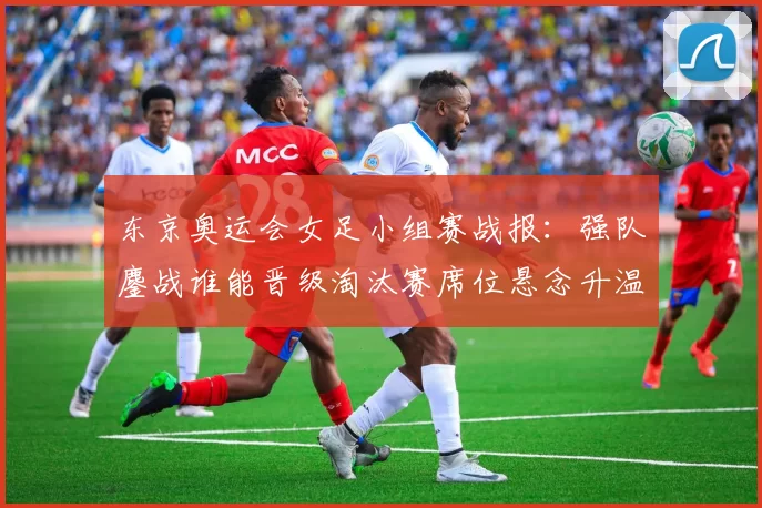 东京奥运会女足小组赛战报:强队鏖战谁能晋级淘汰赛席位悬念升温中