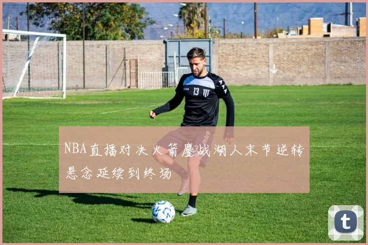 NBA直播对决火箭鏖战湖人末节逆转悬念延续到终场