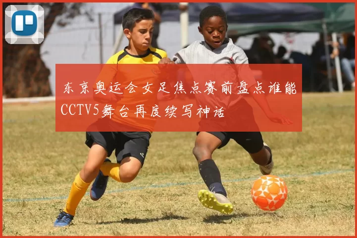 东京奥运会女足焦点赛前盘点谁能CCTV5舞台再度续写神话