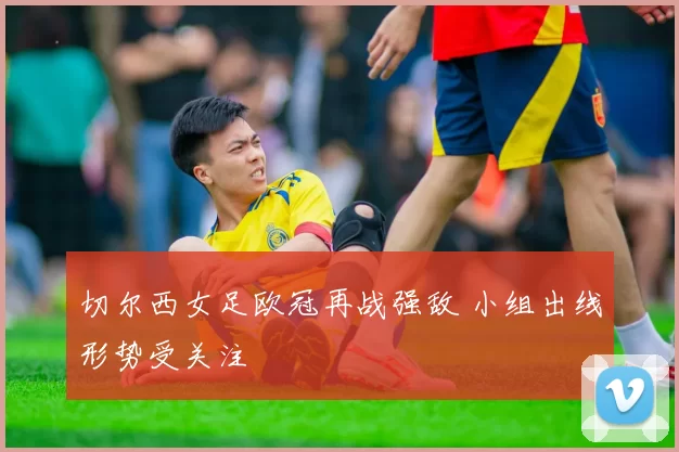 切尔西女足欧冠再战强敌 小组出线形势受关注