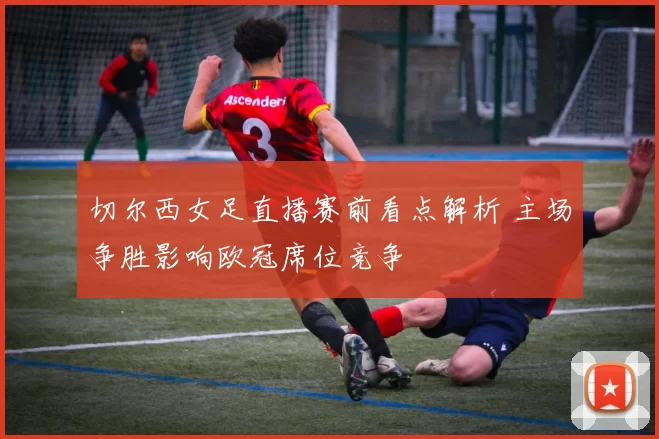 切尔西女足直播赛前看点解析 主场争胜影响欧冠席位竞争