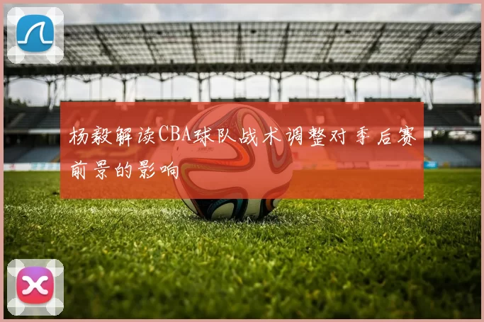 杨毅解读CBA球队战术调整对季后赛前景的影响