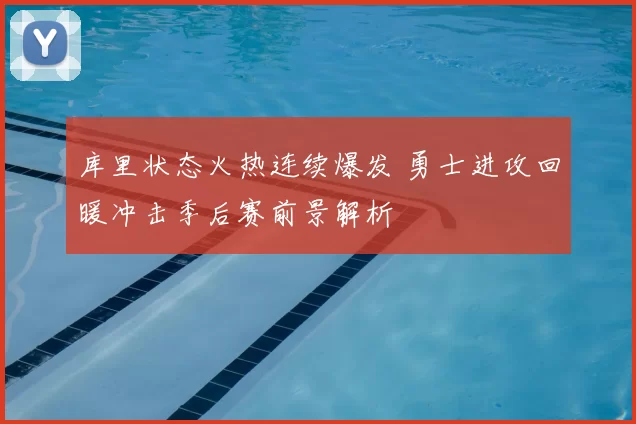 库里状态火热连续爆发 勇士进攻回暖冲击季后赛前景解析
