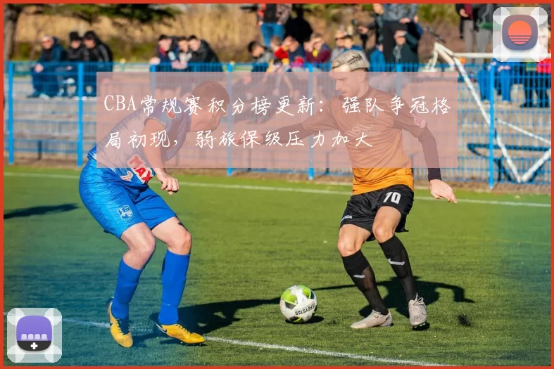 CBA常规赛积分榜更新：强队争冠格局初现，弱旅保级压力加大