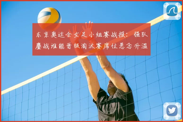 东京奥运会女足小组赛战报:强队鏖战谁能晋级淘汰赛席位悬念升温中