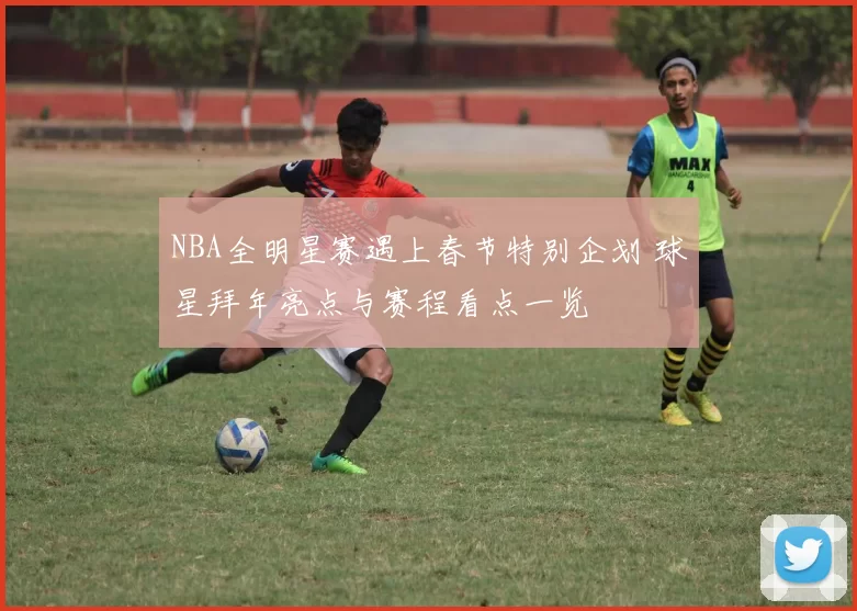 NBA全明星赛遇上春节特别企划 球星拜年亮点与赛程看点一览