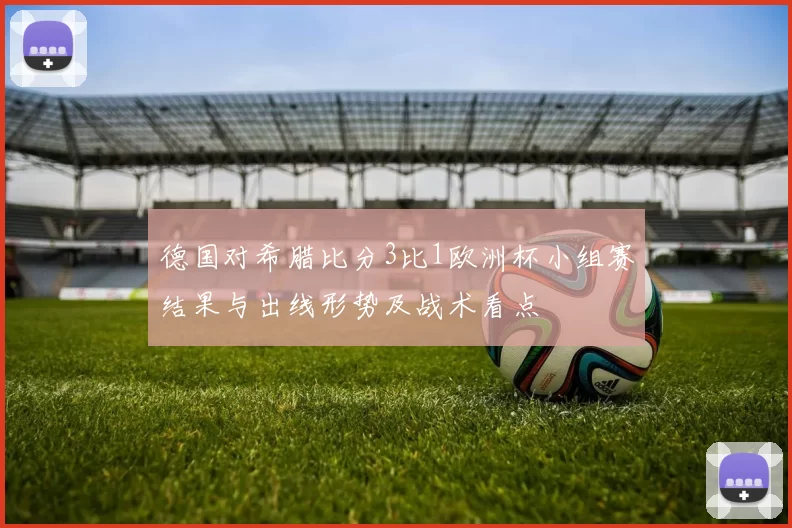 德国对希腊比分3比1欧洲杯小组赛结果与出线形势及战术看点
