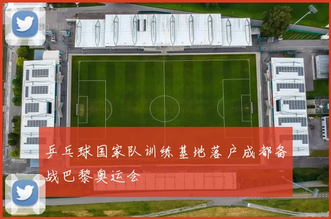 乒乓球国家队训练基地落户成都备战巴黎奥运会