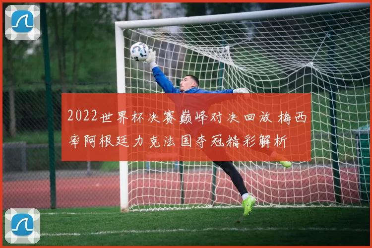 2022世界杯决赛巅峰对决回放 梅西率阿根廷力克法国夺冠精彩解析
