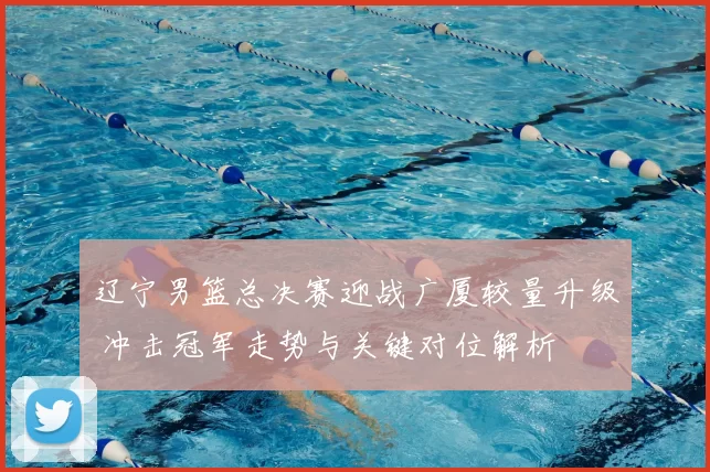 辽宁男篮总决赛迎战广厦较量升级 冲击冠军走势与关键对位解析