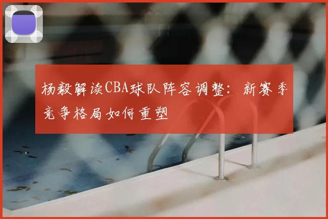 杨毅解读CBA球队阵容调整：新赛季竞争格局如何重塑