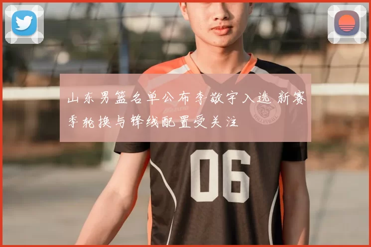 山东男篮名单公布李敬宇入选 新赛季轮换与锋线配置受关注