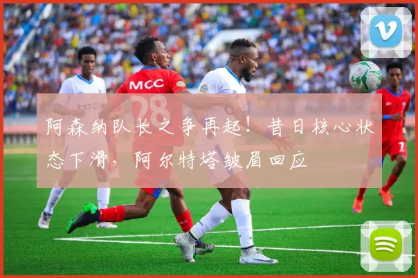 阿森纳队长之争再起！昔日核心状态下滑，阿尔特塔皱眉回应