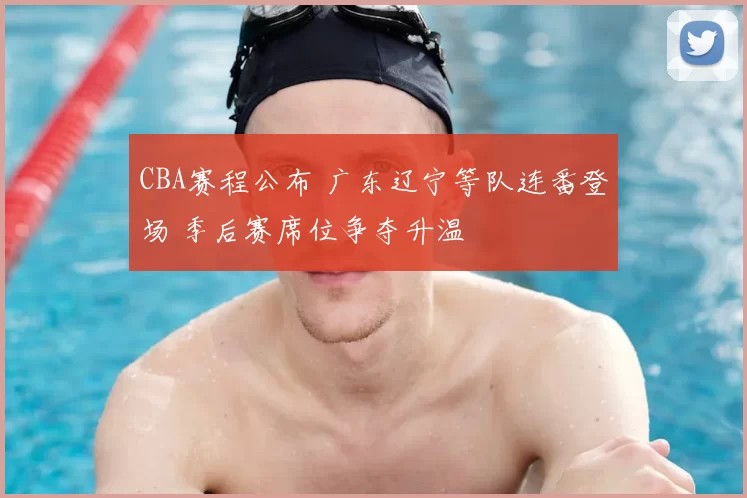 CBA赛程公布 广东辽宁等队连番登场 季后赛席位争夺升温