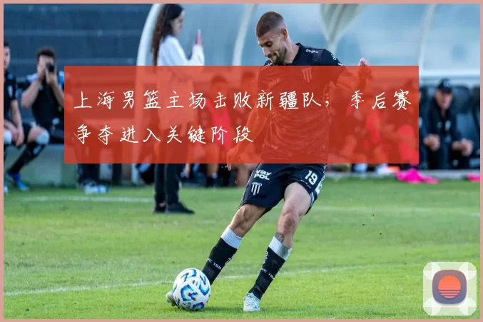 上海男篮主场击败新疆队,季后赛争夺进入关键阶段