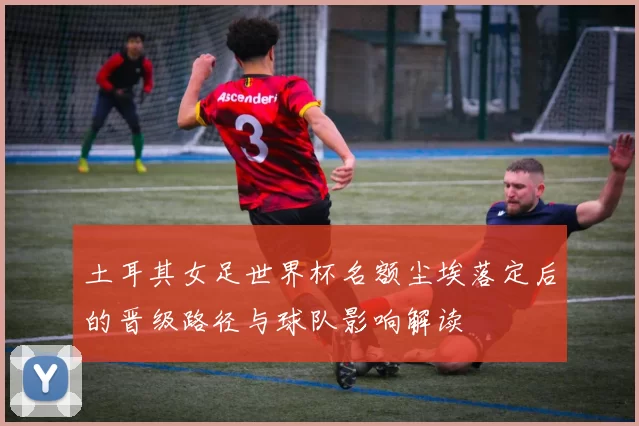 土耳其女足世界杯名额尘埃落定后的晋级路径与球队影响解读