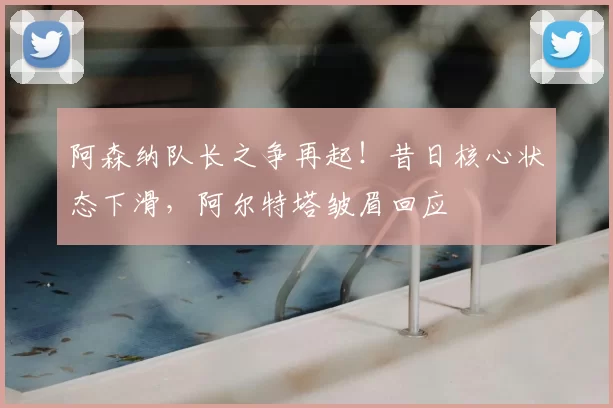 阿森纳队长之争再起！昔日核心状态下滑，阿尔特塔皱眉回应