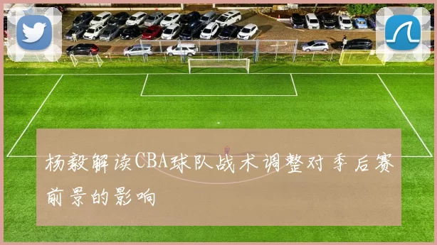 杨毅解读CBA球队战术调整对季后赛前景的影响