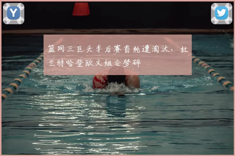 篮网三巨头季后赛首轮遭淘汰，杜兰特哈登欧文组合梦碎